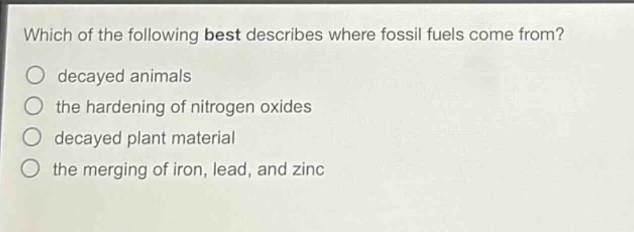 which of the following best describes where fossil fuels come from?\no decayed animals\no the hardening of nitrogen oxides\no decayed plant material\no the merging of iron, lead, and zinc