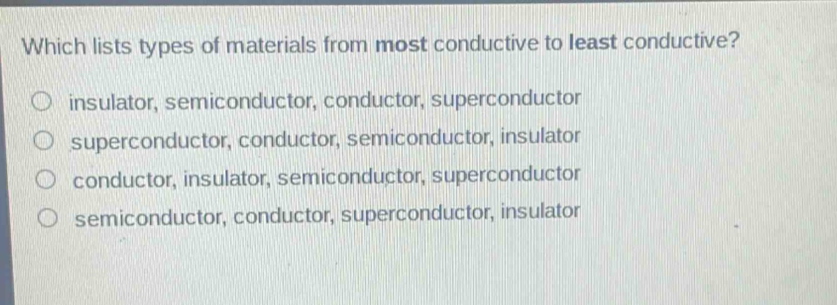 which lists types of materials from most conductive to least conductive?\ninsulator, semiconductor, conductor, superconductor\nsuperconductor, conductor, semiconductor, insulator\nconductor, insulator, semiconductor, superconductor\nsemiconductor, conductor, superconductor, insulator