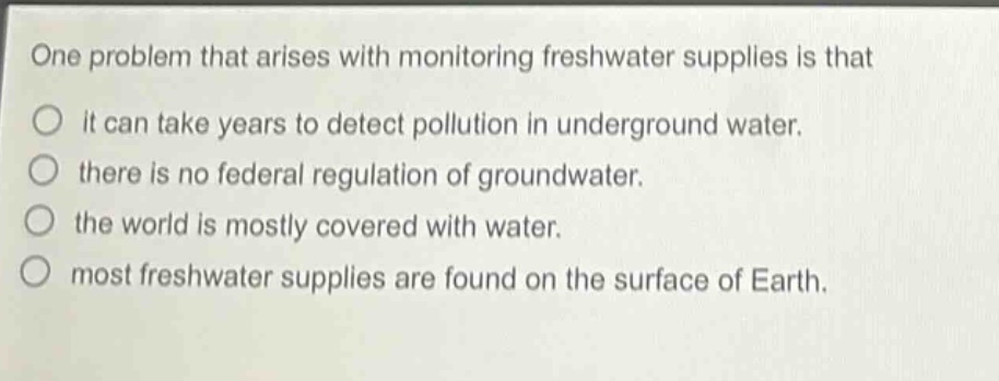 one problem that arises with monitoring freshwater supplies is that\nit can take years to detect pollution in underground water.\nthere is no federal regulation of groundwater.\nthe world is mostly covered with water.\nmost freshwater supplies are found on the surface of earth.