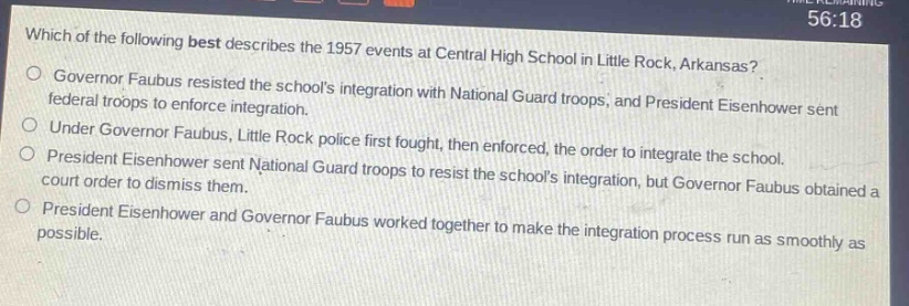 which of the following best describes the 1957 events at central high school in little rock, arkansas?\ngovernor faubus resisted the schools integration with national guard troops, and president eisenhower sent federal troops to enforce integration.\nunder governor faubus, little rock police first fought, then enforced, the order to integrate the school.\npresident eisenhower sent national guard troops to resist the schools integration, but governor faubus obtained a court order to dismiss them.\npresident eisenhower and governor faubus worked together to make the integration process run as smoothly as possible.
