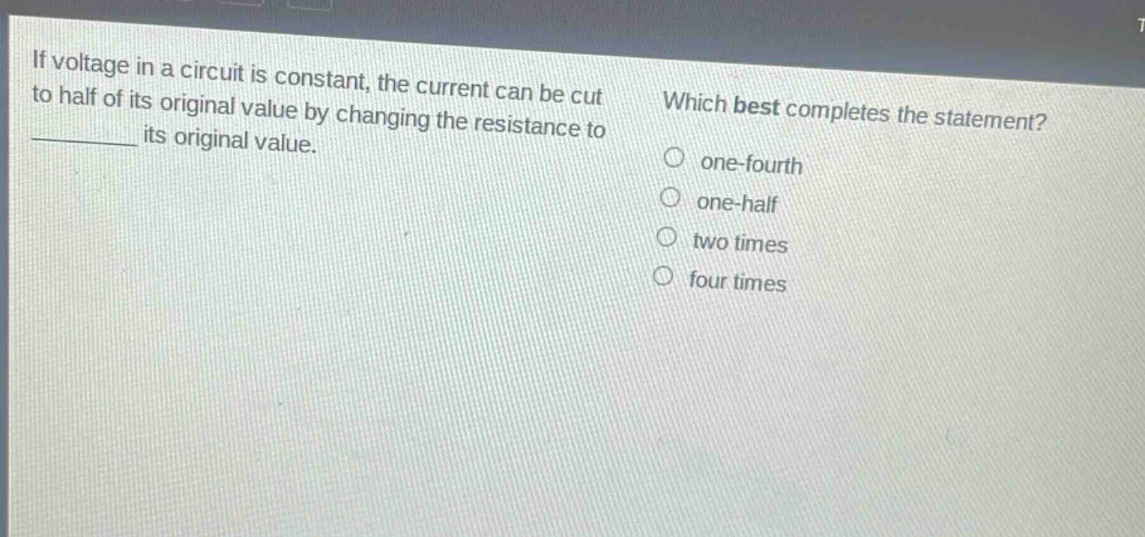 if voltage in a circuit is constant, the current can be cut to half of its original value by changing the resistance to ______ its original value. which best completes the statement? one - fourth one - half two times four times