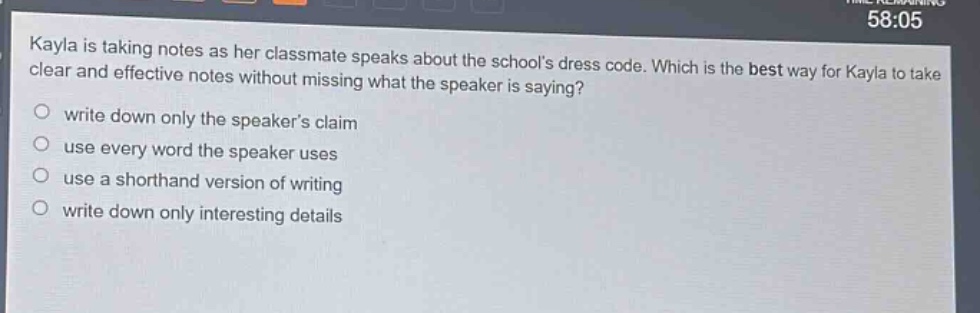 kayla is taking notes as her classmate speaks about the schools dress code. which is the best way for kayla to take clear and effective notes without missing what the speaker is saying?\nwrite down only the speakers claim\nuse every word the speaker uses\nuse a shorthand version of writing\nwrite down only interesting details