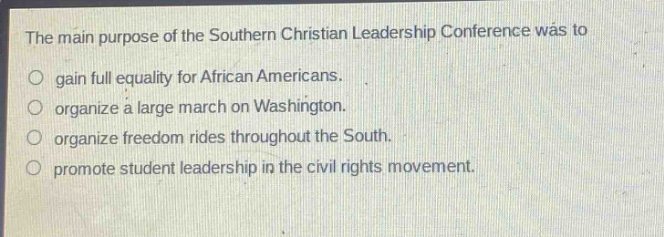 the main purpose of the southern christian leadership conference was to\n○ gain full equality for african americans.\n○ organize a large march on washington.\n○ organize freedom rides throughout the south.\n○ promote student leadership in the civil rights movement.
