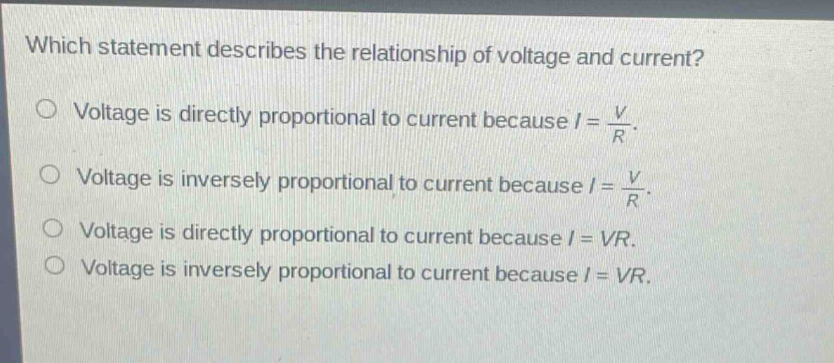 which statement describes the relationship of voltage and current?\nvoltage is directly proportional to current because $i = \\frac{v}{r}$.\nvoltage is inversely proportional to current because $i = \\frac{v}{r}$.\nvoltage is directly proportional to current because $i = vr$.\nvoltage is inversely proportional to current because $i = vr$.