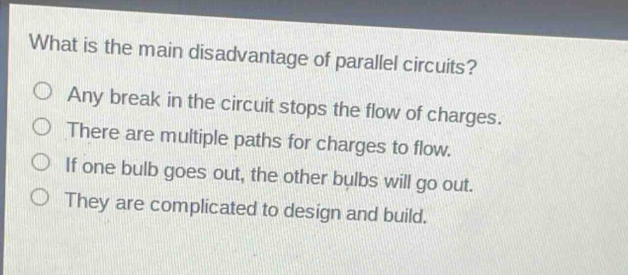 what is the main disadvantage of parallel circuits?\no any break in the circuit stops the flow of charges.\no there are multiple paths for charges to flow.\no if one bulb goes out, the other bulbs will go out.\no they are complicated to design and build.
