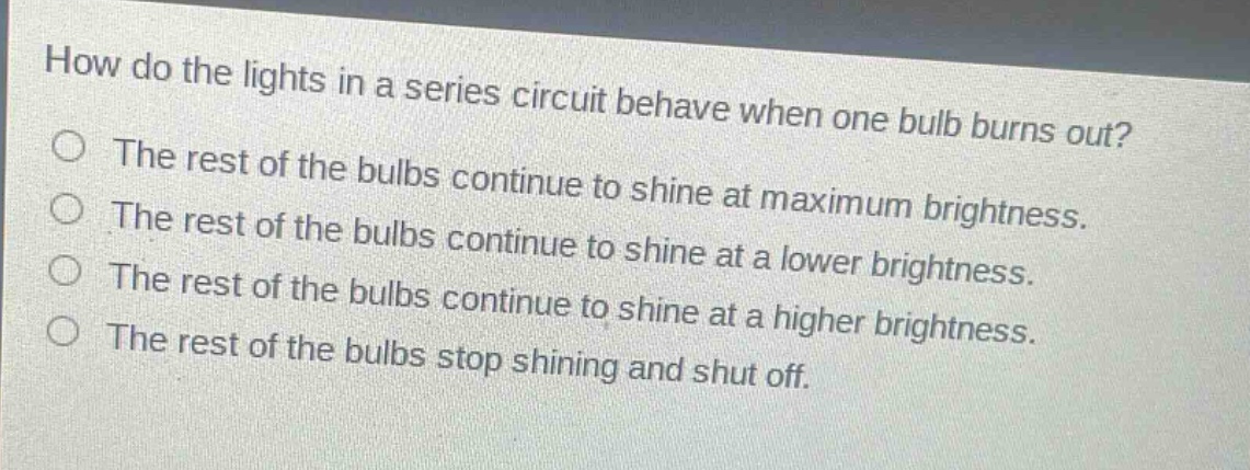 how do the lights in a series circuit behave when one bulb burns out?\nthe rest of the bulbs continue to shine at maximum brightness.\nthe rest of the bulbs continue to shine at a lower brightness.\nthe rest of the bulbs continue to shine at a higher brightness.\nthe rest of the bulbs stop shining and shut off.