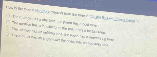 how is the tone in my story different from the tone in \on the bus with rosa parks\?\nthe memoir has a shy tone; the poem has a bold tone.\nthe memoir has a fanciful tone; the poem has a factual tone.\nthe memoir has an uplifting tone; the poem has a depressing tone.\nthe memoir has an angry tone; the poem has an admiring tone.