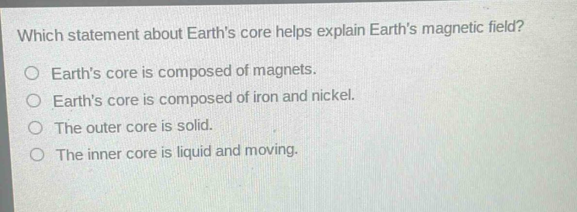 which statement about earths core helps explain earths magnetic field?\no earths core is composed of magnets.\no earths core is composed of iron and nickel.\no the outer core is solid.\no the inner core is liquid and moving.