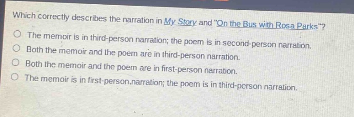 which correctly describes the narration in my story and \on the bus with rosa parks\?\nthe memoir is in third - person narration; the poem is in second - person narration.\nboth the memoir and the poem are in third - person narration.\nboth the memoir and the poem are in first - person narration.\nthe memoir is in first - person narration; the poem is in third - person narration.