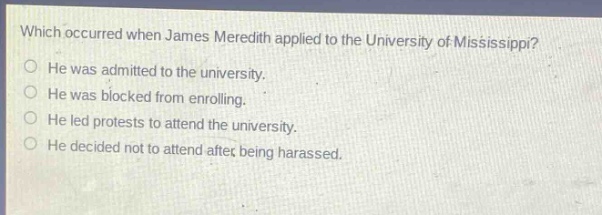 which occurred when james meredith applied to the university of mississippi?\nhe was admitted to the university.\nhe was blocked from enrolling.\nhe led protests to attend the university.\nhe decided not to attend after being harassed.