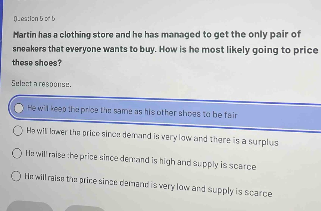 question 5 of 5\nmartin has a clothing store and he has managed to get the only pair of sneakers that everyone wants to buy. how is he most likely going to price these shoes?\nselect a response.\nhe will keep the price the same as his other shoes to be fair\nhe will lower the price since demand is very low and there is a surplus\nhe will raise the price since demand is high and supply is scarce\nhe will raise the price since demand is very low and supply is scarce