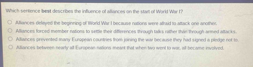 which sentence best describes the influence of alliances on the start of world war i?\nalliances delayed the beginning of world war i because nations were afraid to attack one another.\nalliances forced member nations to settle their differences through talks rather than through armed attacks.\nalliances prevented many european countries from joining the war because they had signed a pledge not to.\nalliances between nearly all european nations meant that when two went to war, all became involved.