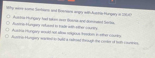 why were some serbians and bosnians angry with austria - hungary in 1914?\no austria - hungary had taken over bosnia and dominated serbia.\no austria - hungary refused to trade with either country.\no austria - hungary would not allow religious freedom in either country.\no austria - hungary wanted to build a railroad through the center of both countries.