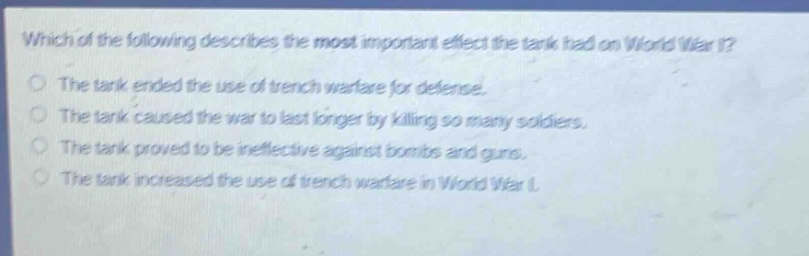 which of the following describes the most important effect the tank had on world war i?\nthe tank ended the use of trench warfare for defense.\nthe tank caused the war to last longer by killing so many soldiers.\nthe tank proved to be ineffective against bombs and guns.\nthe tank increased the use of trench warfare in world war i.