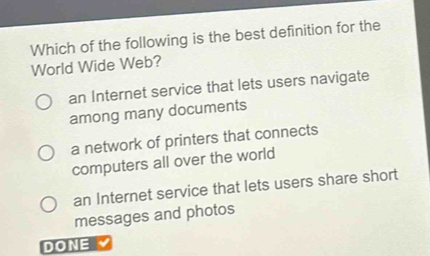 which of the following is the best definition for the world wide web?\n○ an internet service that lets users navigate among many documents\n○ a network of printers that connects computers all over the world\n○ an internet service that lets users share short messages and photos\ndone