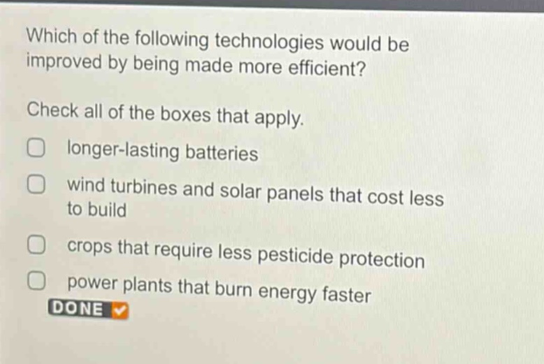 which of the following technologies would be improved by being made more efficient? check all of the boxes that apply. longer - lasting batteries wind turbines and solar panels that cost less to build crops that require less pesticide protection power plants that burn energy faster done