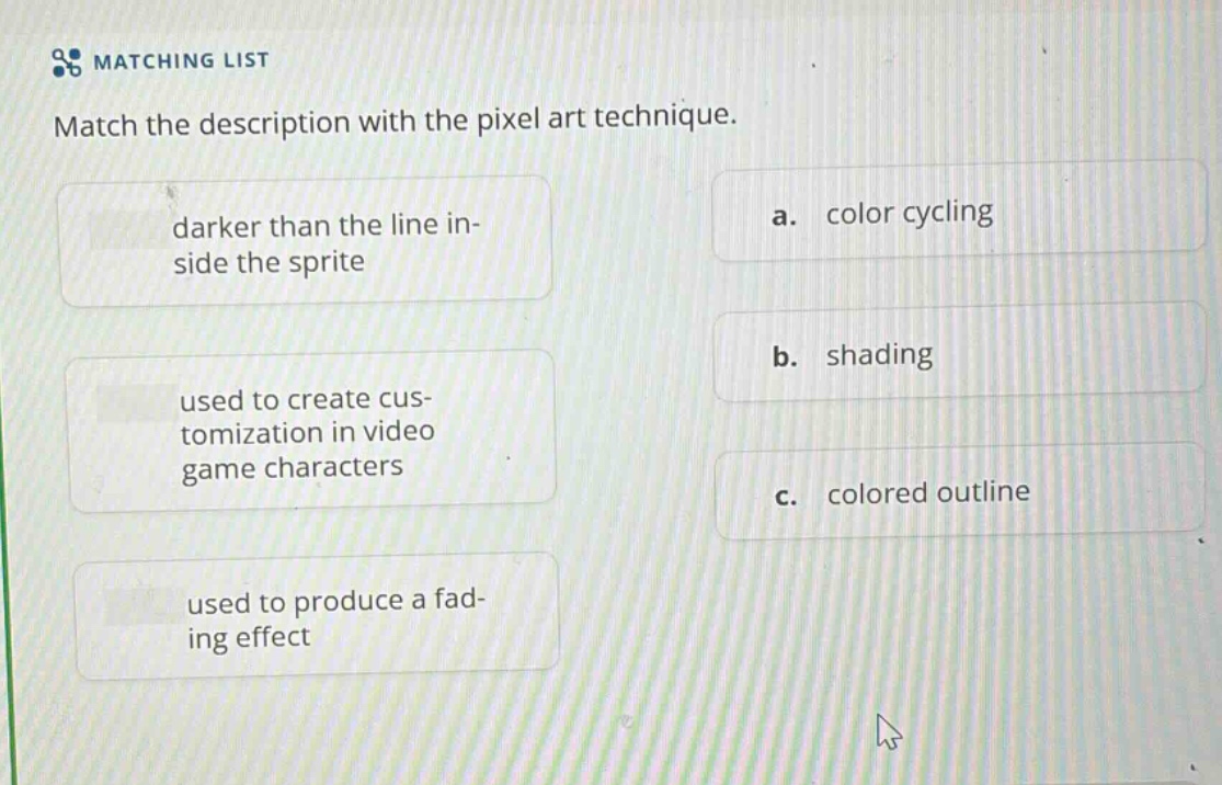 matching list\nmatch the description with the pixel art technique.\ndarker than the line inside the sprite\na. color cycling\nused to create customization in video game characters\nb. shading\nused to produce a fading effect\nc. colored outline