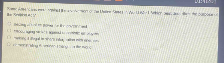 some americans were against the involvement of the united states in world war i. which best describes the purpose of the sedition act?\nseizing absolute power for the government\nencouraging strikes against unpatriotic employers\nmaking it illegal to share information with enemies\ndemonstrating american strength to the world