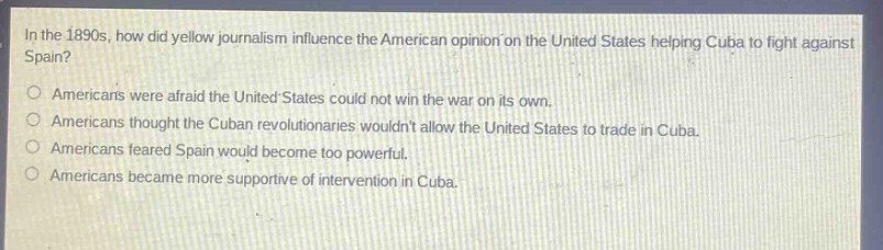in the 1890s, how did yellow journalism influence the american opinion on the united states helping cuba to fight against spain?\namericans were afraid the united states could not win the war on its own.\namericans thought the cuban revolutionaries wouldnt allow the united states to trade in cuba.\namericans feared spain would become too powerful.\namericans became more supportive of intervention in cuba.