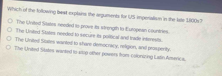 which of the following best explains the arguments for us imperialism in the late 1800s?\nthe united states needed to prove its strength to european countries.\nthe united states needed to secure its political and trade interests.\nthe united states wanted to share democracy, religion, and prosperity.\nthe united states wanted to stop other powers from colonizing latin america.