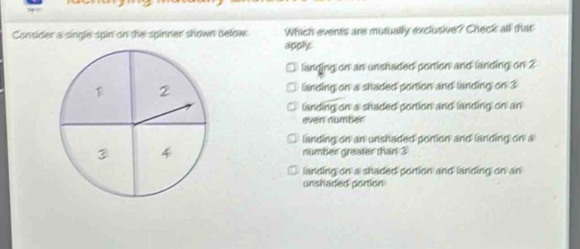 consider a single spin on the spinner shown below. which events are mutually - exclusive? check all that apply. landing on an unshaded portion and landing on 2 landing on a shaded portion and landing on 3 landing on a shaded portion and landing on an even number landing on an unshaded portion and landing on a number greater than 3 landing on a shaded portion and landing on an unshaded portion
