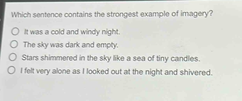 which sentence contains the strongest example of imagery?\nit was a cold and windy night.\nthe sky was dark and empty.\nstars shimmered in the sky like a sea of tiny candles.\ni felt very alone as i looked out at the night and shivered.