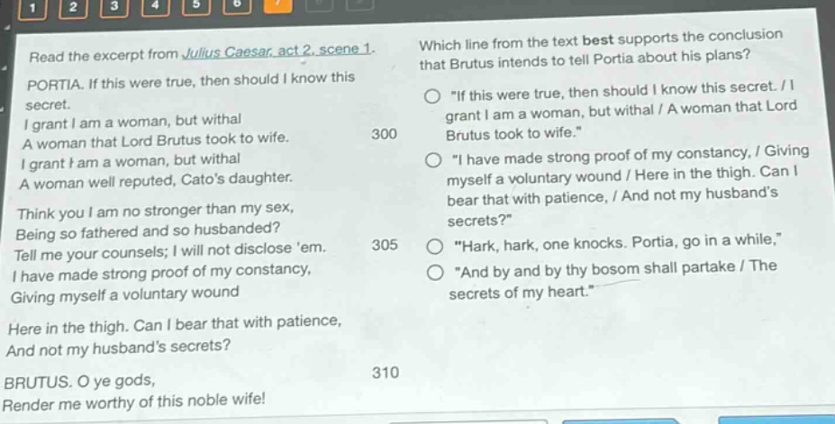 read the excerpt from julius caesar, act 2, scene 1. portia. if this were true, then should i know this secret. i grant i am a woman, but withal a woman that lord brutus took to wife. i grant i am a woman, but withal a woman well reputed, catos daughter. think you i am no stronger than my sex, being so fathered and so husbanded? tell me your counsels; i will not disclose em. i have made strong proof of my constancy, giving myself a voluntary wound here in the thigh. can i bear that with patience, and not my husbands secrets? brutus. o ye gods, render me worthy of this noble wife! which line from the text best supports the conclusion that brutus intends to tell portia about his plans? \if this were true, then should i know this secret. / i grant i am a woman, but withal / a woman that lord brutus took to wife.\ \i have made strong proof of my constancy, / giving myself a voluntary wound / here in the thigh. can i bear that with patience, / and not my husbands secrets?\ \hark, hark, one knocks. portia, go in a while,\ \and by and by thy bosom shall partake / the secrets of my heart.\