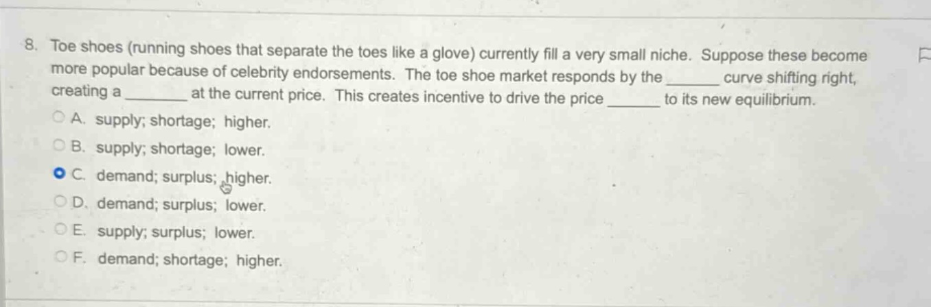 8. toe shoes (running shoes that separate the toes like a glove) currently fill a very small niche. suppose these become more popular because of celebrity endorsements. the toe - shoe market responds by the ______ curve shifting right, creating a ______ at the current price. this creates incentive to drive the price ______ to its new equilibrium.\na. supply; shortage; higher.\nb. supply; shortage; lower.\nc. demand; surplus; higher.\nd. demand; surplus; lower.\ne. supply; surplus; lower.\nf. demand; shortage; higher.