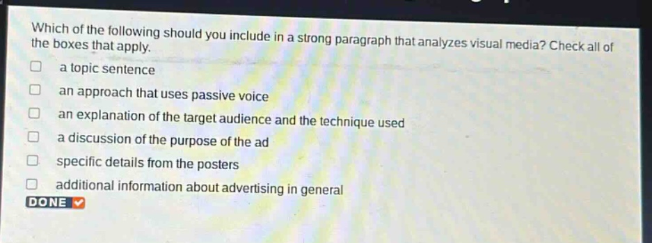 which of the following should you include in a strong paragraph that analyzes visual media? check all of the boxes that apply.\n□ a topic sentence\n□ an approach that uses passive voice\n□ an explanation of the target audience and the technique used\n□ a discussion of the purpose of the ad\n□ specific details from the posters\n□ additional information about advertising in general\ndone ✓