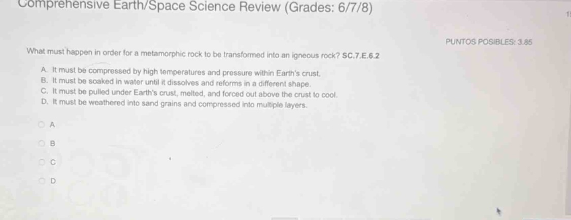 comprehensive earth/space science review (grades: 6/7/8)\nwhat must happen in order for a metamorphic rock to be transformed into an igneous rock? sc.7.e.6.2\na. it must be compressed by high temperatures and pressure within earths crust.\nb. it must be soaked in water until it dissolves and reforms in a different shape.\nc. it must be pulled under earths crust, melted, and forced out above the crust to cool.\nd. it must be weathered into sand grains and compressed into multiple layers.\na\nb\nc\nd