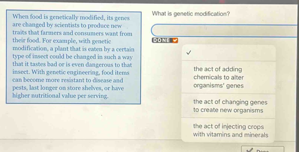 when food is genetically modified, its genes are changed by scientists to produce new traits that farmers and consumers want from their food. for example, with genetic modification, a plant that is eaten by a certain type of insect could be changed in such a way that it tastes bad or is even dangerous to that insect. with genetic engineering, food items can become more resistant to disease and pests, last longer on store shelves, or have higher nutritional value per serving. what is genetic modification? the act of adding chemicals to alter organisms genes the act of changing genes to create new organisms the act of injecting crops with vitamins and minerals