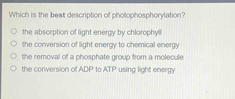 which is the best description of photophosphorylation?\n the absorption of light energy by chlorophyll\n the conversion of light energy to chemical energy\n the removal of a phosphate group from a molecule\n the conversion of adp to atp using light energy