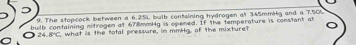 9. the stopcock between a 6.25l bulb containing hydrogen at 345mmhg and a 7.50l bulb containing nitrogen at 678mmhg is opened. if the temperature is constant at 24.8°c, what is the total pressure, in mmhg, of the mixture?