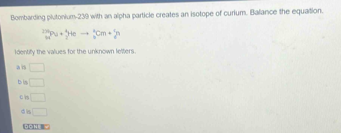 bombarding plutonium - 239 with an alpha particle creates an isotope of curium. balance the equation.\n$_{94}^{239}pu+_{2}^{4}he\\rightarrow_{b}^{a}cm + _{d}^{c}n$\nidentify the values for the unknown letters.\na is \nb is \nc is \nd is
