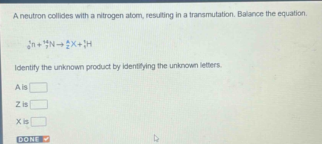 a neutron collides with a nitrogen atom, resulting in a transmutation. balance the equation.\n\n$_{0}^{1}n + _{7}^{14}n\\rightarrow _{z}^{a}x+_{1}^{1}h$\n\nidentify the unknown product by identifying the unknown letters.\n\na is \n\nz is \n\nx is \n\ndone