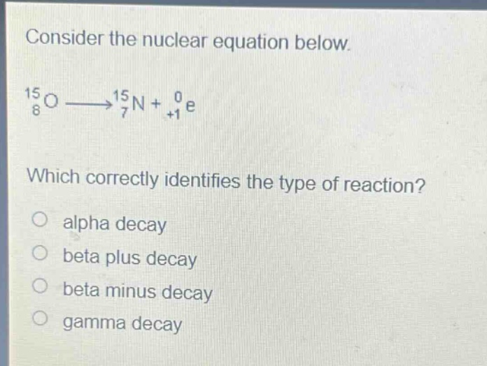 consider the nuclear equation below.\n$_{8}^{15}o\\longrightarrow_{7}^{15}n + _{+1}^{0}e$\nwhich correctly identifies the type of reaction?\no alpha decay\no beta plus decay\no beta minus decay\no gamma decay