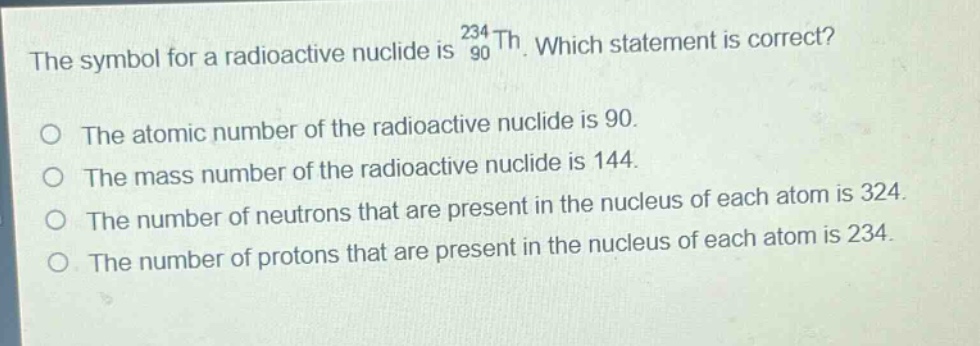 the symbol for a radioactive nuclide is $_{90}^{234}th$. which statement is correct?\no the atomic number of the radioactive nuclide is 90.\no the mass number of the radioactive nuclide is 144.\no the number of neutrons that are present in the nucleus of each atom is 324.\no the number of protons that are present in the nucleus of each atom is 234.