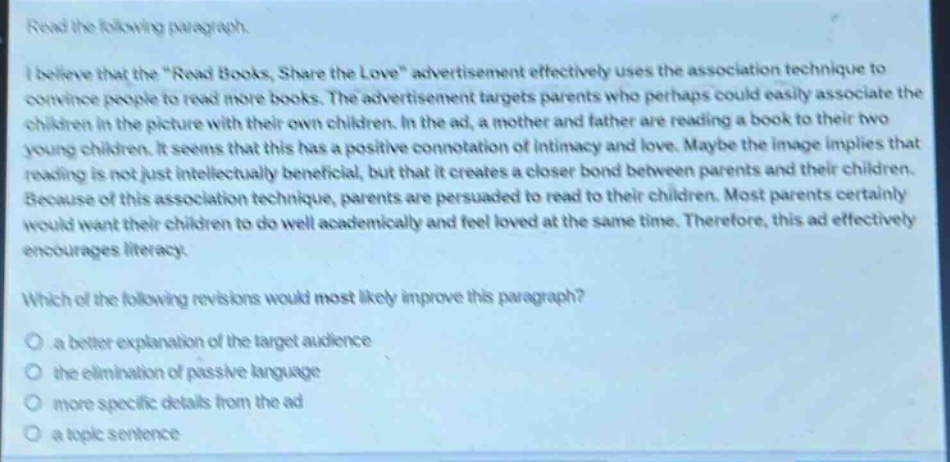 read the following paragraph.\ni believe that the “read books, share the love” advertisement effectively uses the association technique to convince people to read more books. the advertisement targets parents who perhaps could easily associate the children in the picture with their own children. in the ad, a mother and father are reading a book to their two young children. it seems that this has a positive connotation of intimacy and love. maybe the image implies that reading is not just intellectually beneficial, but that it creates a closer bond between parents and their children. because of this association technique, parents are persuaded to read to their children. most parents certainly would want their children to do well academically and feel loved at the same time. therefore, this ad effectively encourages literacy.\nwhich of the following revisions would most likely improve this paragraph?\n- a better explanation of the target audience\n- the elimination of passive language\n- more specific details from the ad\n- a topic sentence