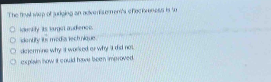 the final step of judging an advertisements effectiveness is to\n○ identify its target audience.\n○ identify its media technique.\n○ determine why it worked or why it did not.\n○ explain how it could have been improved.