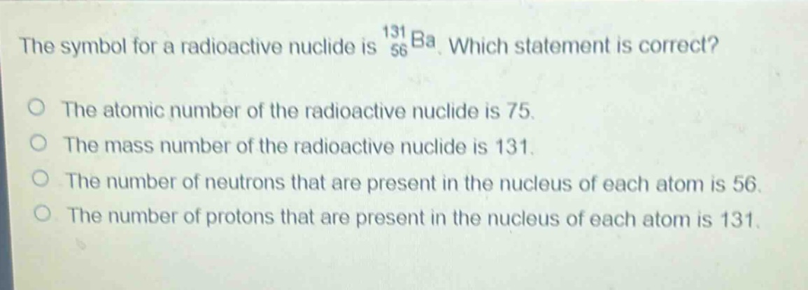 the symbol for a radioactive nuclide is $_{56}^{131}ba$. which statement is correct?\no the atomic number of the radioactive nuclide is 75.\no the mass number of the radioactive nuclide is 131.\no the number of neutrons that are present in the nucleus of each atom is 56.\no the number of protons that are present in the nucleus of each atom is 131.