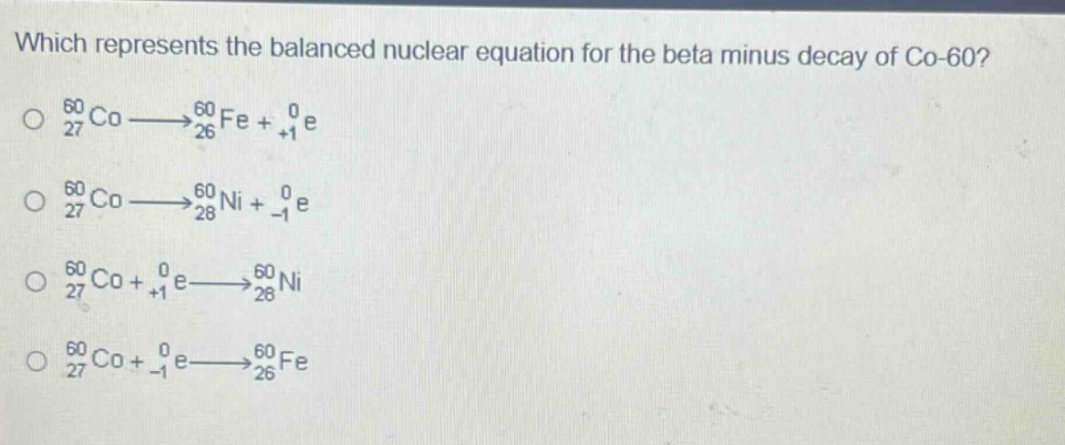 which represents the balanced nuclear equation for the beta minus decay of co - 60?\n$_{27}^{60}co\\longrightarrow_{26}^{60}fe + _{+1}^{0}e$\n$_{27}^{60}co\\longrightarrow_{28}^{60}ni + _{-1}^{0}e$\n$_{27}^{60}co+_{+1}^{0}e\\longrightarrow_{28}^{60}ni$\n$_{27}^{60}co+_{-1}^{0}e\\longrightarrow_{26}^{60}fe$