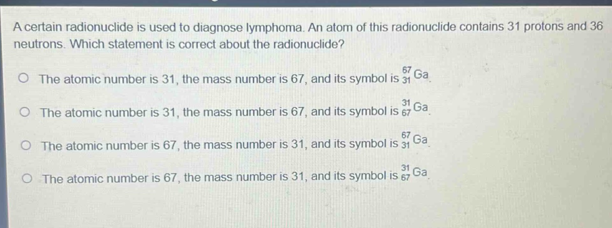 a certain radionuclide is used to diagnose lymphoma. an atom of this radionuclide contains 31 protons and 36 neutrons. which statement is correct about the radionuclide?\no the atomic number is 31, the mass number is 67, and its symbol is $_{31}^{67}ga$.\no the atomic number is 31, the mass number is 67, and its symbol is $_{67}^{31}ga$.\no the atomic number is 67, the mass number is 31, and its symbol is $_{31}^{67}ga$.\no the atomic number is 67, the mass number is 31, and its symbol is $_{67}^{31}ga$.
