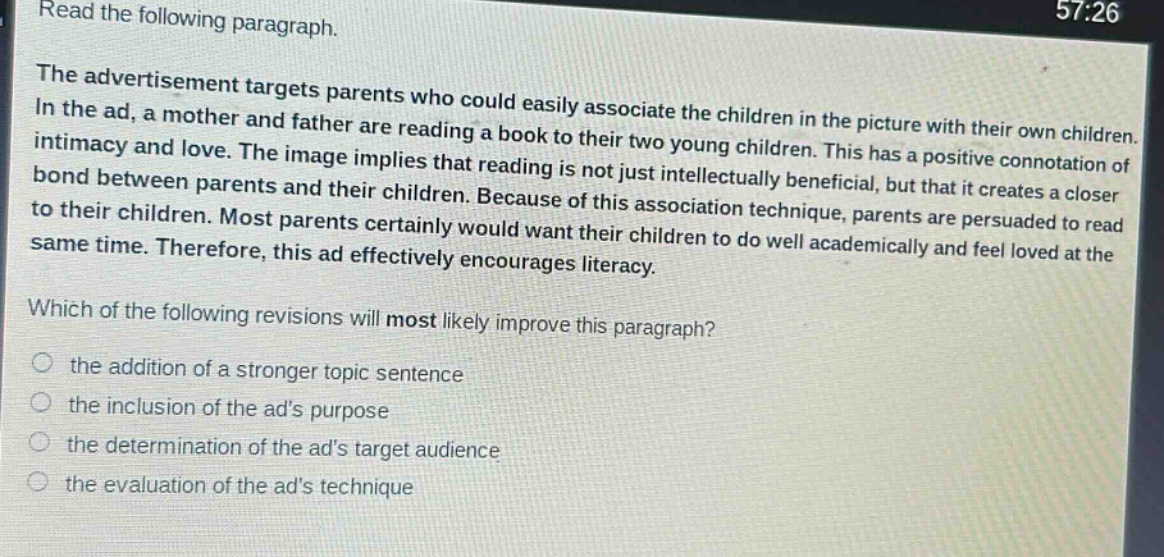 read the following paragraph.\nthe advertisement targets parents who could easily associate the children in the picture with their own children. in the ad, a mother and father are reading a book to their two young children. this has a positive connotation of intimacy and love. the image implies that reading is not just intellectually beneficial, but that it creates a closer bond between parents and their children. because of this association technique, parents are persuaded to read to their children. most parents certainly would want their children to do well academically and feel loved at the same time. therefore, this ad effectively encourages literacy.\nwhich of the following revisions will most likely improve this paragraph?\n- the addition of a stronger topic sentence\n- the inclusion of the ads purpose\n- the determination of the ads target audience\n- the evaluation of the ads technique