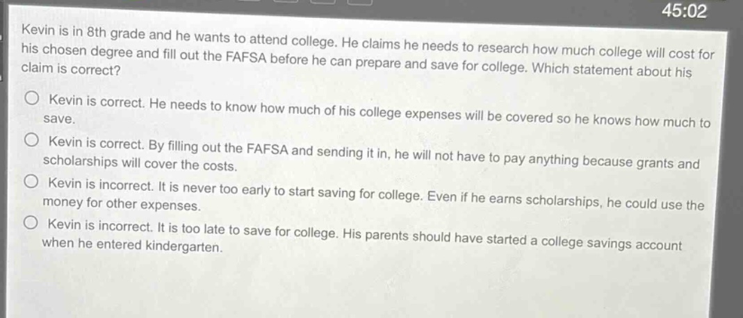 kevin is in 8th grade and he wants to attend college. he claims he needs to research how much college will cost for his chosen degree and fill out the fafsa before he can prepare and save for college. which statement about his claim is correct?\nkevin is correct. he needs to know how much of his college expenses will be covered so he knows how much to save.\nkevin is correct. by filling out the fafsa and sending it in, he will not have to pay anything because grants and scholarships will cover the costs.\nkevin is incorrect. it is never too early to start saving for college. even if he earns scholarships, he could use the money for other expenses.\nkevin is incorrect. it is too late to save for college. his parents should have started a college savings account when he entered kindergarten.