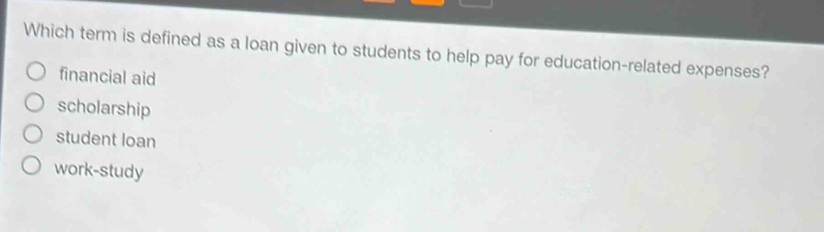 which term is defined as a loan given to students to help pay for education - related expenses?\nfinancial aid\nscholarship\nstudent loan\nwork - study