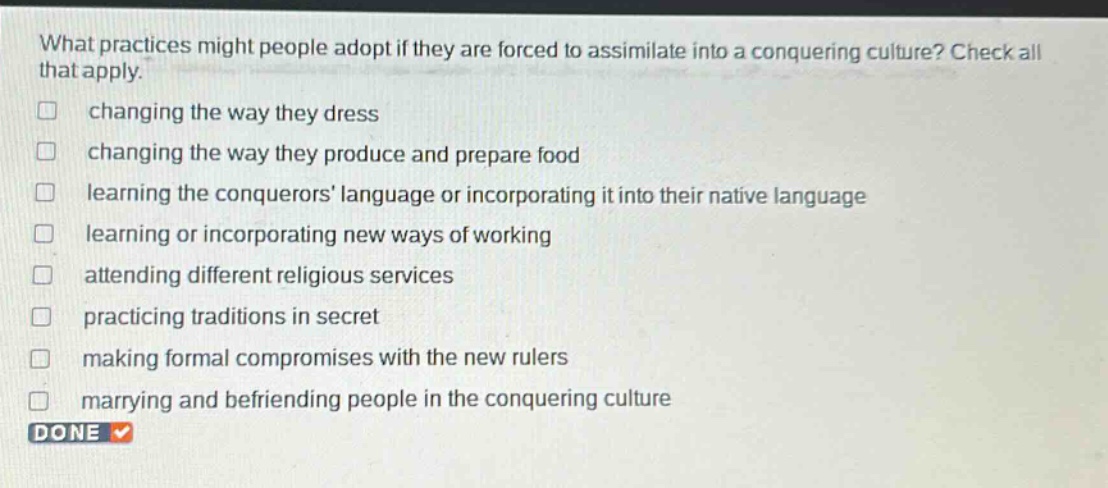 what practices might people adopt if they are forced to assimilate into a conquering culture? check all that apply. changing the way they dress changing the way they produce and prepare food learning the conquerors language or incorporating it into their native language learning or incorporating new ways of working attending different religious services practicing traditions in secret making formal compromises with the new rulers marrying and befriending people in the conquering culture done