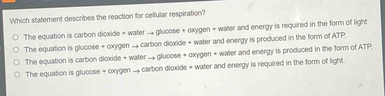 which statement describes the reaction for cellular respiration?\nthe equation is carbon dioxide + water → glucose + oxygen + water and energy is required in the form of light\nthe equation is glucose + oxygen → carbon dioxide + water and energy is produced in the form of atp.\nthe equation is carbon dioxide + water → glucose + oxygen + water and energy is produced in the form of atp.\nthe equation is glucose + oxygen → carbon dioxide + water and energy is required in the form of light.