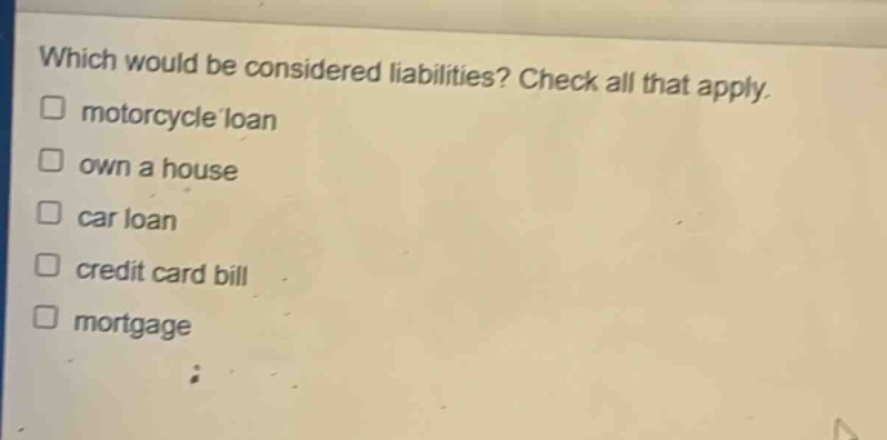 which would be considered liabilities? check all that apply. motorcycle loan own a house car loan credit card bill mortgage
