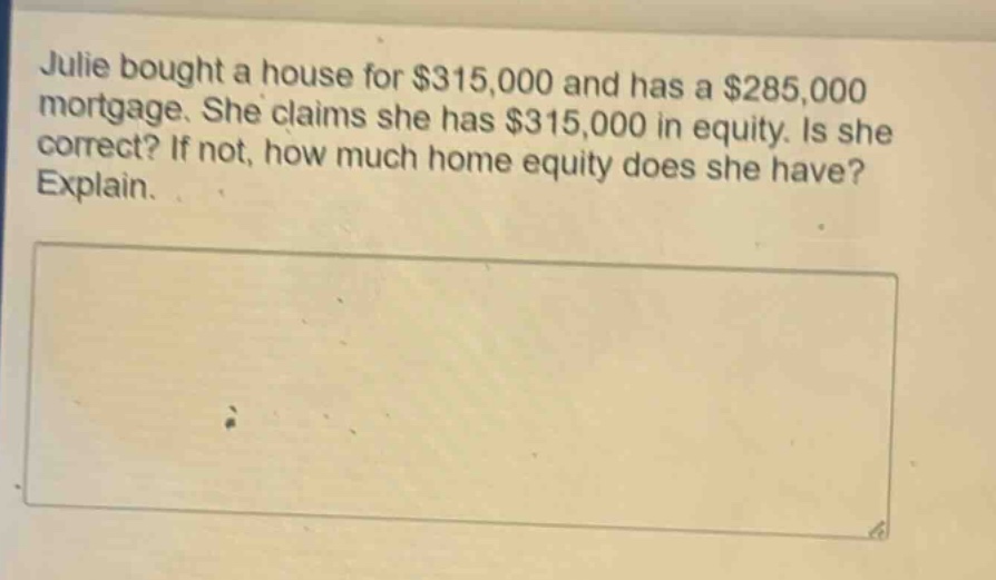 julie bought a house for $315,000 and has a $285,000 mortgage. she claims she has $315,000 in equity. is she correct? if not, how much home equity does she have? explain.