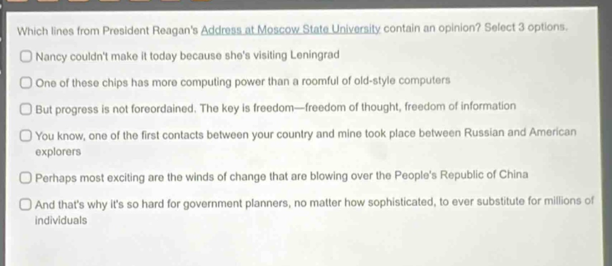 which lines from president reagans address at moscow state university contain an opinion? select 3 options.\nnancy couldnt make it today because shes visiting leningrad\none of these chips has more computing power than a roomful of old - style computers\nbut progress is not foreordained. the key is freedom—freedom of thought, freedom of information\nyou know, one of the first contacts between your country and mine took place between russian and american explorers\nperhaps most exciting are the winds of change that are blowing over the peoples republic of china\nand thats why its so hard for government planners, no matter how sophisticated, to ever substitute for millions of individuals